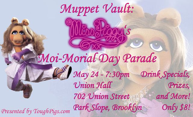 Celebrate The Muppets' greatest diva at Union Hall's 'Miss Piggy's Moi-morial Day Parade.'. A continuation of the bar's Muppet Vault series, the night will include plenty of drinking, plenty of laughs, and plenty of puppet overacting. Organizers plan to screen the classic TV special The Fantastic Miss Piggy Show, along with clips from film and TV Muppets productions. The event is meant to be a thrill for Muppet fanatics (we know you're out there) and casual fans alike, and should be the perfect way to get a little weird on a Sunday when you've got no work the next day.Sunday, May 24th, 7 p.m. // Union Hall, 702 Union Street, Brooklyn // Tickets $8